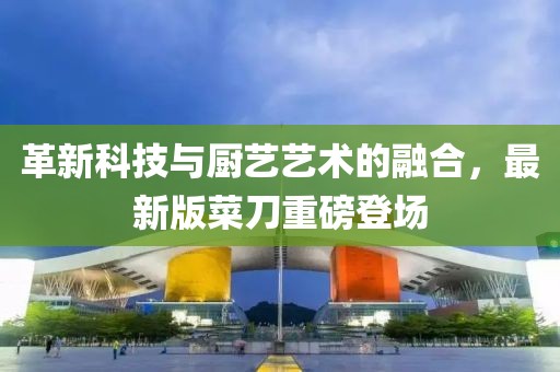 革新科技與廚藝藝術(shù)的融合，最新版菜刀重磅登場(chǎng)