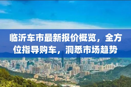 臨沂車市最新報(bào)價(jià)概覽，全方位指導(dǎo)購車，洞悉市場趨勢