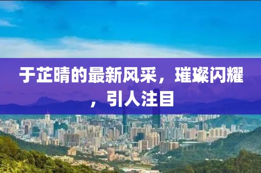 于芷晴的最新風采，璀璨閃耀，引人注目