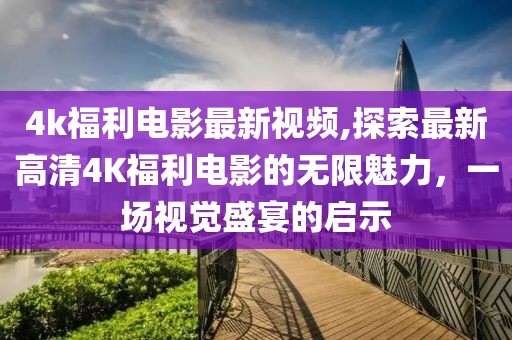 4k福利電影最新視頻,探索最新高清4K福利電影的無限魅力，一場視覺盛宴的啟示