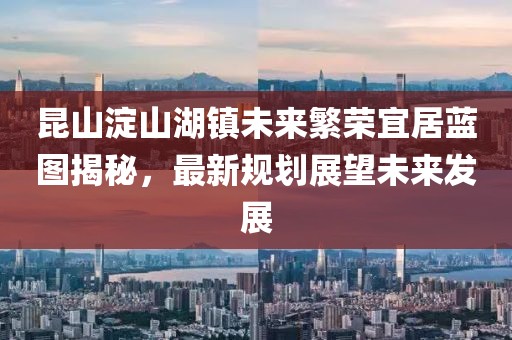 昆山淀山湖鎮(zhèn)未來繁榮宜居藍(lán)圖揭秘，最新規(guī)劃展望未來發(fā)展