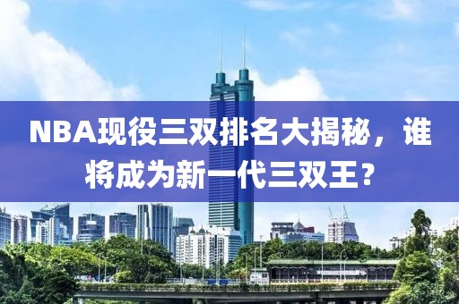 NBA現(xiàn)役三雙排名大揭秘，誰將成為新一代三雙王？