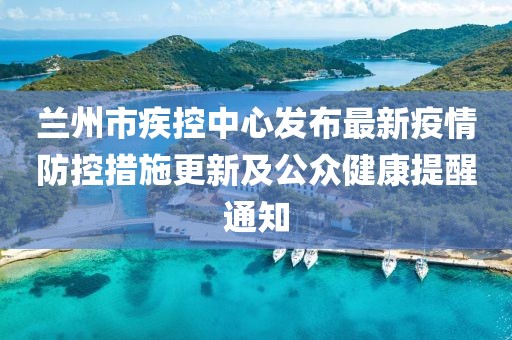 蘭州市疾控中心發(fā)布最新疫情防控措施更新及公眾健康提醒通知