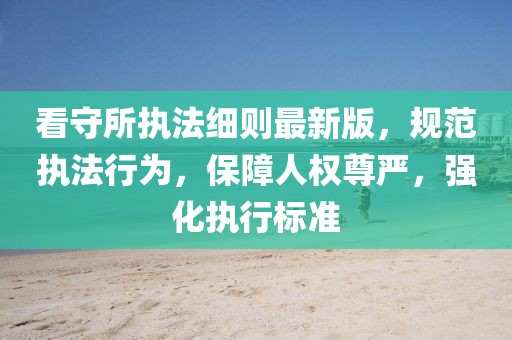 看守所執(zhí)法細(xì)則最新版，規(guī)范執(zhí)法行為，保障人權(quán)尊嚴(yán)，強(qiáng)化執(zhí)行標(biāo)準(zhǔn)