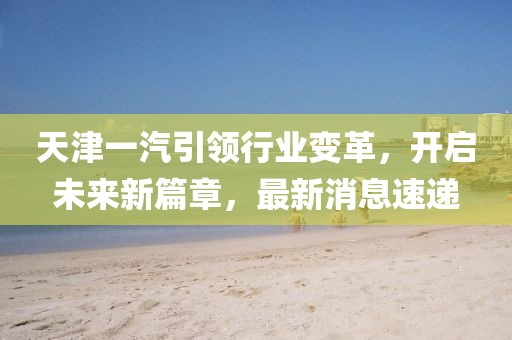 天津一汽引領(lǐng)行業(yè)變革，開啟未來新篇章，最新消息速遞
