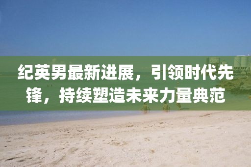 紀英男最新進展，引領時代先鋒，持續(xù)塑造未來力量典范