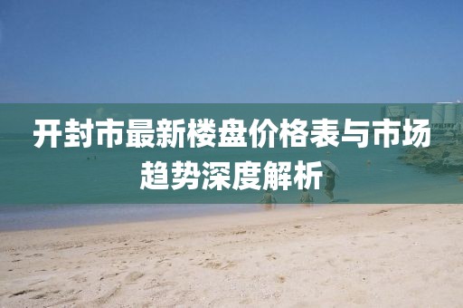開封市最新樓盤價格表與市場趨勢深度解析