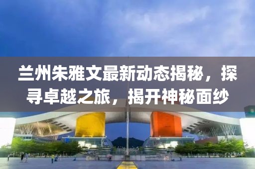 蘭州朱雅文最新動(dòng)態(tài)揭秘，探尋卓越之旅，揭開神秘面紗