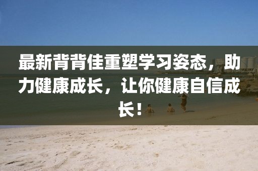 最新背背佳重塑學(xué)習(xí)姿態(tài)，助力健康成長，讓你健康自信成長！