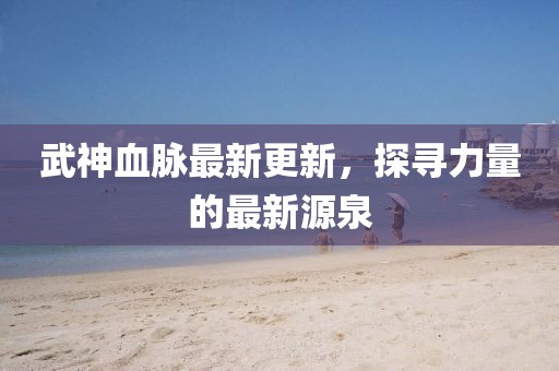 武神血脈最新更新，探尋力量的最新源泉