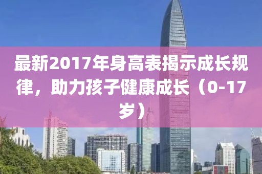 最新2017年身高表揭示成長(zhǎng)規(guī)律，助力孩子健康成長(zhǎng)（0-17歲）