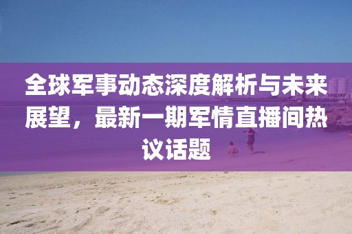 全球軍事動(dòng)態(tài)深度解析與未來展望，最新一期軍情直播間熱議話題