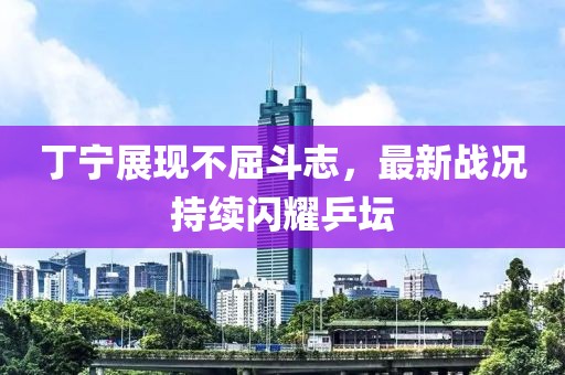 丁寧展現(xiàn)不屈斗志，最新戰(zhàn)況持續(xù)閃耀乒壇