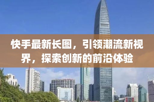 快手最新長(zhǎng)圖，引領(lǐng)潮流新視界，探索創(chuàng)新的前沿體驗(yàn)