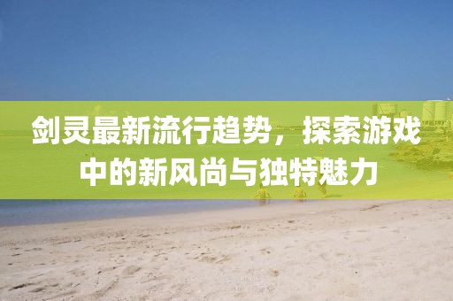 劍靈最新流行趨勢(shì)，探索游戲中的新風(fēng)尚與獨(dú)特魅力