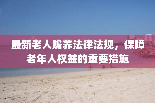 最新老人贍養(yǎng)法律法規(guī)，保障老年人權(quán)益的重要措施