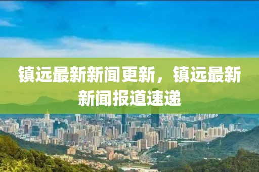 鎮(zhèn)遠(yuǎn)最新新聞更新，鎮(zhèn)遠(yuǎn)最新新聞報(bào)道速遞