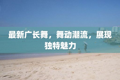 最新廣長(zhǎng)舞，舞動(dòng)潮流，展現(xiàn)獨(dú)特魅力