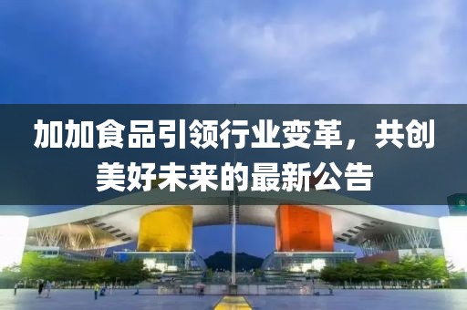 加加食品引領(lǐng)行業(yè)變革，共創(chuàng)美好未來的最新公告