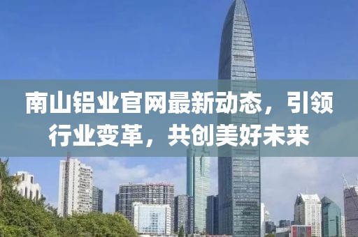 南山鋁業(yè)官網(wǎng)最新動(dòng)態(tài)，引領(lǐng)行業(yè)變革，共創(chuàng)美好未來