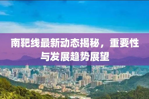 南靶線最新動態(tài)揭秘，重要性與發(fā)展趨勢展望