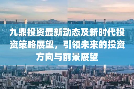 九鼎投資最新動(dòng)態(tài)及新時(shí)代投資策略展望，引領(lǐng)未來的投資方向與前景展望