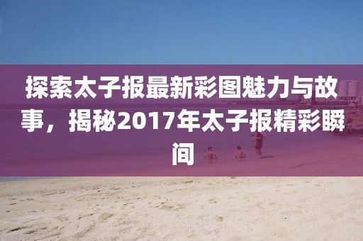 探索太子報最新彩圖魅力與故事，揭秘2017年太子報精彩瞬間