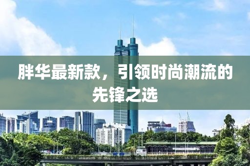 胖華最新款，引領(lǐng)時(shí)尚潮流的先鋒之選
