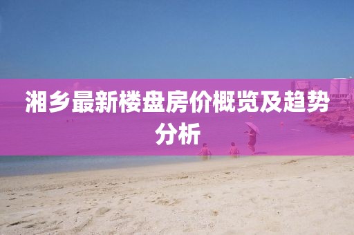 湘鄉(xiāng)最新樓盤(pán)房?jī)r(jià)概覽及趨勢(shì)分析