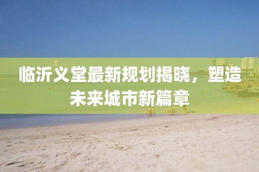 臨沂義堂最新規(guī)劃揭曉，塑造未來城市新篇章