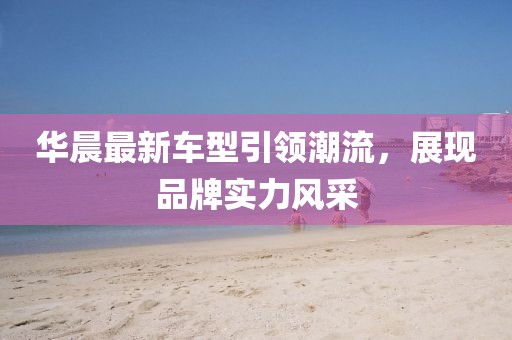 華晨最新車型引領(lǐng)潮流，展現(xiàn)品牌實(shí)力風(fēng)采