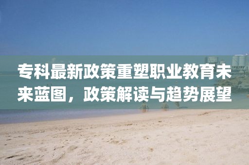 專科最新政策重塑職業(yè)教育未來藍圖，政策解讀與趨勢展望