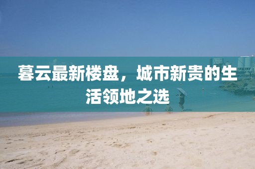 暮云最新樓盤，城市新貴的生活領(lǐng)地之選