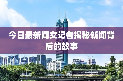 今日最新聞女記者揭秘新聞背后的故事