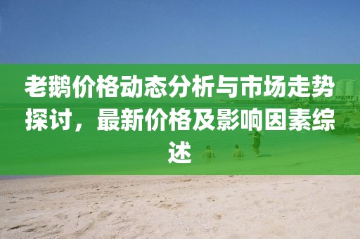 老鵝價(jià)格動(dòng)態(tài)分析與市場(chǎng)走勢(shì)探討，最新價(jià)格及影響因素綜述
