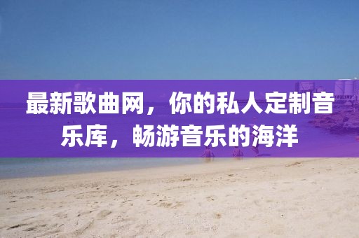 最新歌曲網，你的私人定制音樂庫，暢游音樂的海洋