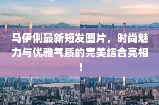 馬伊俐最新短發(fā)圖片，時尚魅力與優(yōu)雅氣質(zhì)的完美結(jié)合亮相！