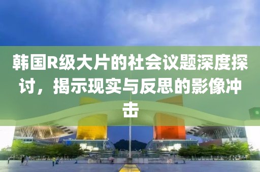 韓國R級大片的社會議題深度探討，揭示現(xiàn)實與反思的影像沖擊