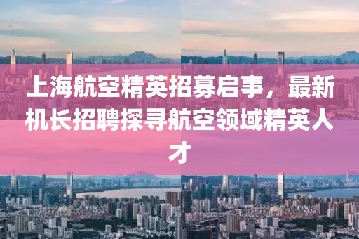 上海航空精英招募啟事，最新機(jī)長(zhǎng)招聘探尋航空領(lǐng)域精英人才