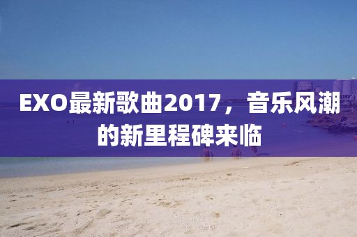EXO最新歌曲2017，音樂(lè)風(fēng)潮的新里程碑來(lái)臨