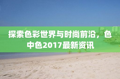 探索色彩世界與時尚前沿，色中色2017最新資訊