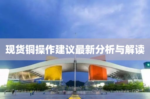 現(xiàn)貨銅操作建議最新分析與解讀