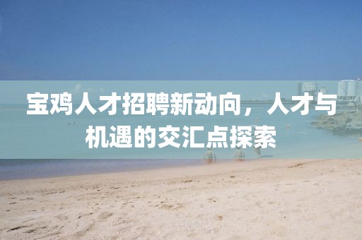 寶雞人才招聘新動(dòng)向，人才與機(jī)遇的交匯點(diǎn)探索