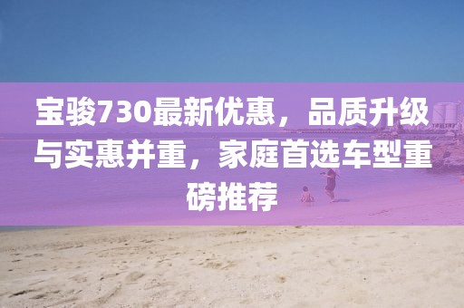 寶駿730最新優(yōu)惠，品質(zhì)升級與實惠并重，家庭首選車型重磅推薦