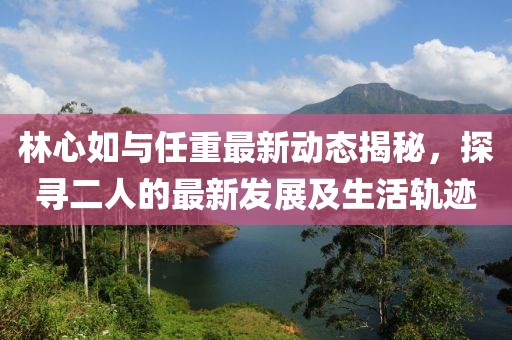 林心如與任重最新動態(tài)揭秘，探尋二人的最新發(fā)展及生活軌跡