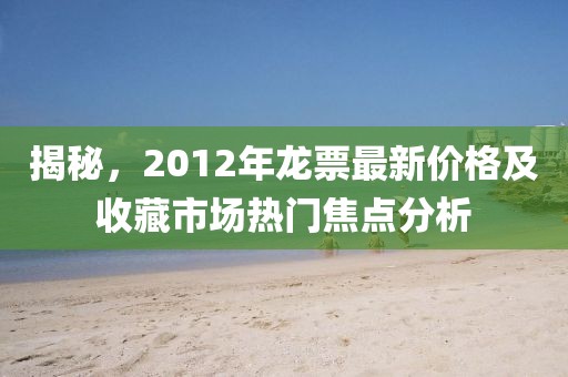揭秘，2012年龍票最新價(jià)格及收藏市場(chǎng)熱門焦點(diǎn)分析