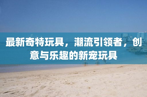 最新奇特玩具，潮流引領(lǐng)者，創(chuàng)意與樂趣的新寵玩具