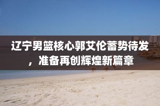 遼寧男籃核心郭艾倫蓄勢待發(fā)，準備再創(chuàng)輝煌新篇章