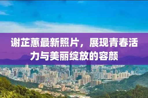 謝芷蕙最新照片，展現(xiàn)青春活力與美麗綻放的容顏