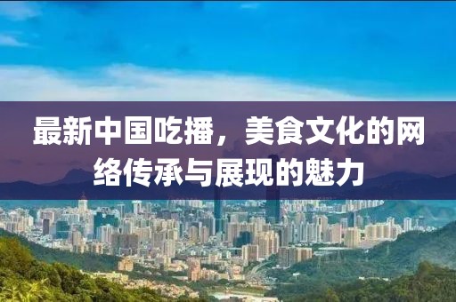 最新中國吃播，美食文化的網(wǎng)絡(luò)傳承與展現(xiàn)的魅力